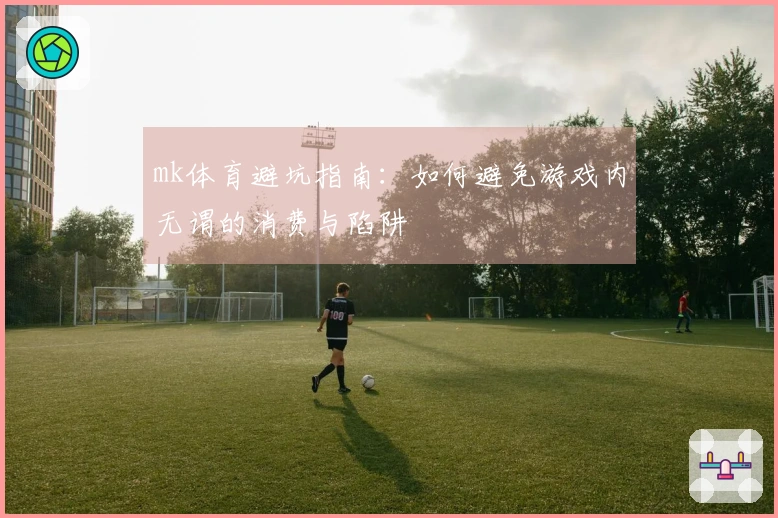mk体育避坑指南：如何避免游戏内无谓的消费与陷阱