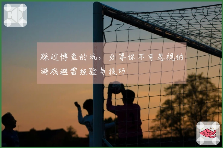 踩过博鱼的坑，分享你不可忽视的游戏避雷经验与技巧