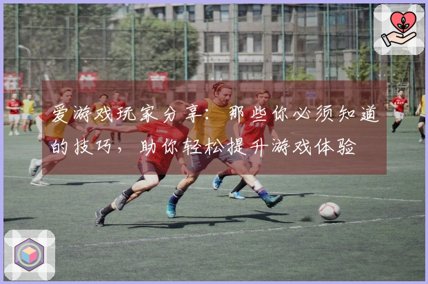爱游戏玩家分享：那些你必须知道的技巧，助你轻松提升游戏体验