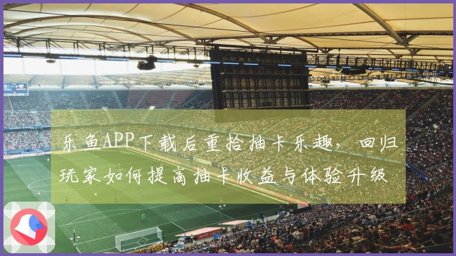 乐鱼APP下载后重拾抽卡乐趣，回归玩家如何提高抽卡收益与体验升级