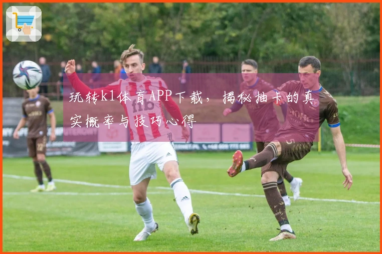 玩转k1体育APP下载，揭秘抽卡的真实概率与技巧心得